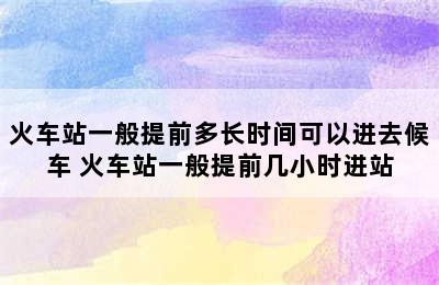 火车站一般提前多长时间可以进去候车 火车站一般提前几小时进站